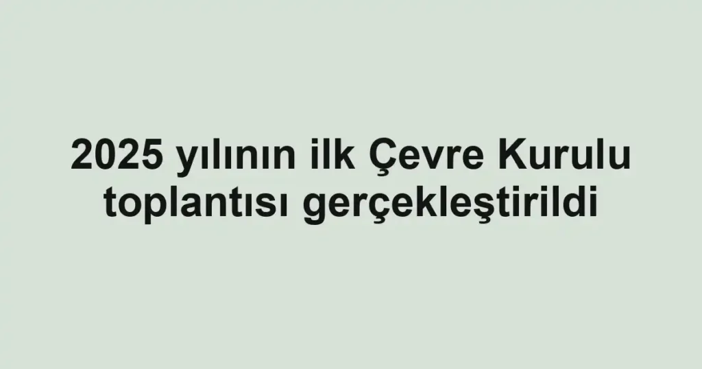 2025 yılının ilk Çevre Kurulu toplantısı gerçekleştirildi