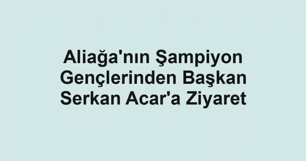Aliağa'nın Şampiyon Gençlerinden Başkan Serkan Acar'a Ziyaret