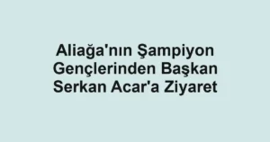 Aliağa'nın Şampiyon Gençlerinden Başkan Serkan Acar'a Ziyaret