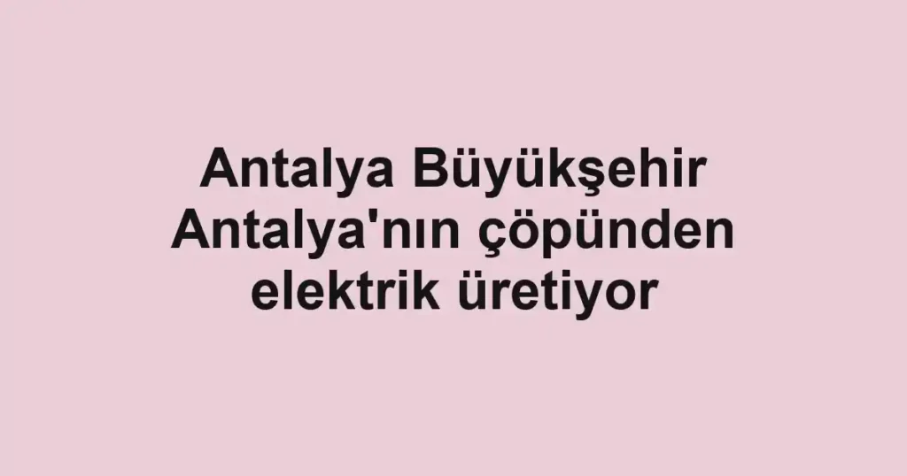 Antalya Büyükşehir Antalya'nın çöpünden elektrik üretiyor