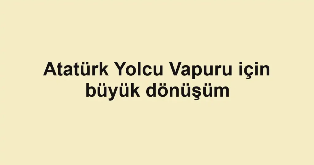 Atatürk Yolcu Vapuru için büyük dönüşüm