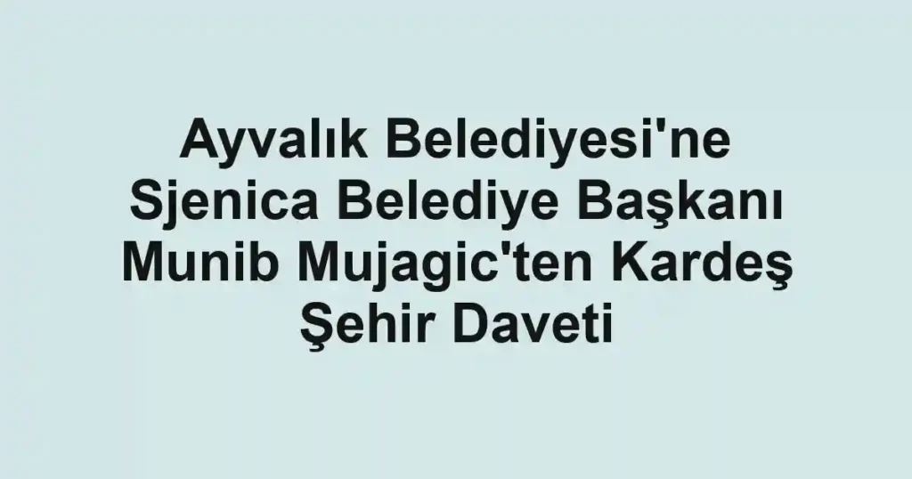 Ayvalık Belediyesi'ne Sjenica Belediye Başkanı Munib Mujagic'ten Kardeş Şehir Daveti