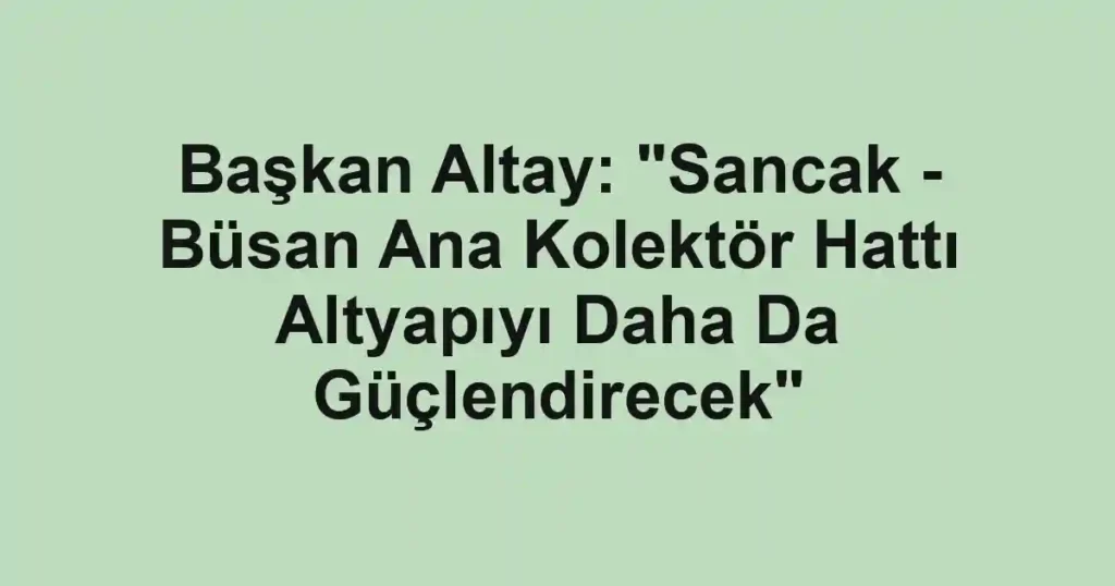 Başkan Altay: "Sancak - Büsan Ana Kolektör Hattı Altyapıyı Daha Da Güçlendirecek"