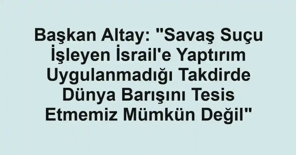 Başkan Altay: "Savaş Suçu İşleyen İsrail'e Yaptırım Uygulanmadığı Takdirde Dünya Barışını Tesis Etmemiz Mümkün Değil"