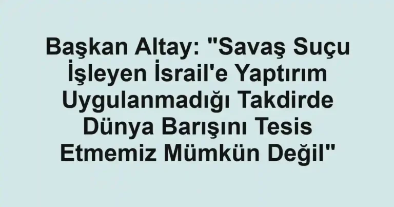 Başkan Altay: "Savaş Suçu İşleyen İsrail'e Yaptırım Uygulanmadığı Takdirde Dünya Barışını Tesis Etmemiz Mümkün Değil"