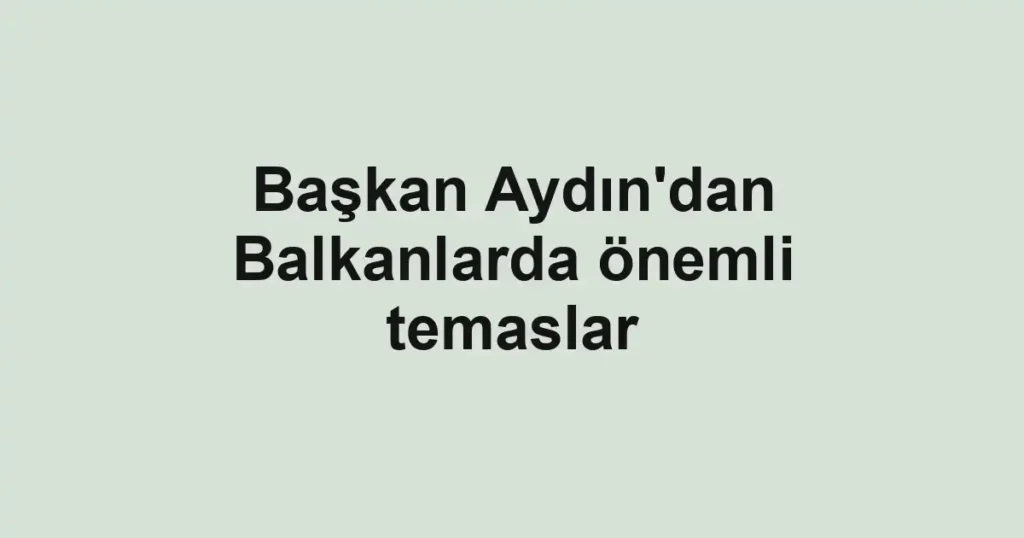 Başkan Aydın'dan Balkanlarda önemli temaslar