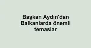 Başkan Aydın'dan Balkanlarda önemli temaslar