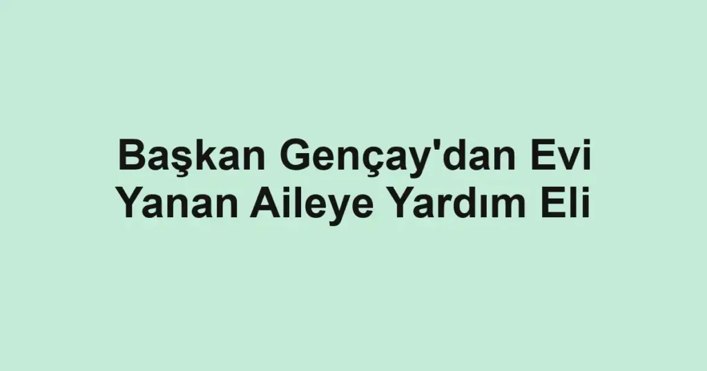 Başkan Gençay'dan Evi Yanan Aileye Yardım Eli