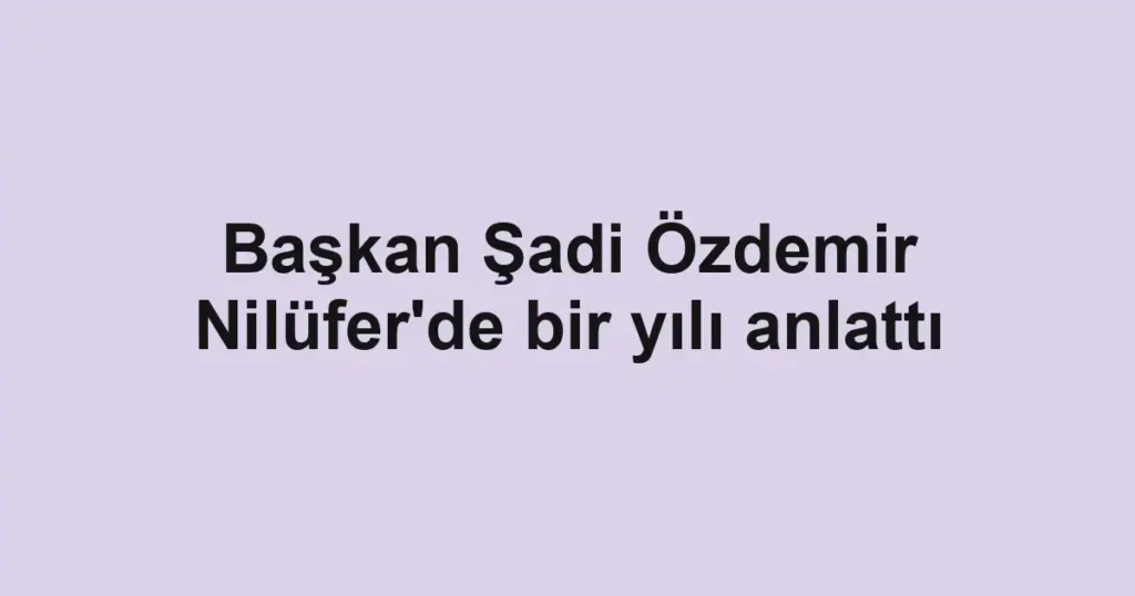 Başkan Şadi Özdemir Nilüfer'de bir yılı anlattı