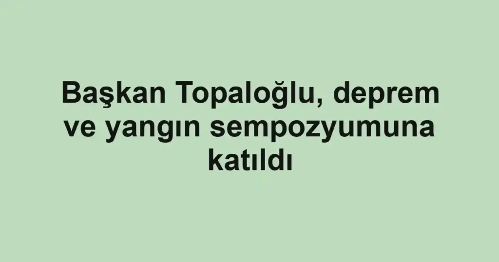 Başkan Topaloğlu, deprem ve yangın sempozyumuna katıldı