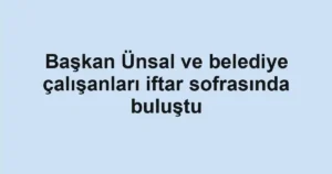 Başkan Ünsal ve belediye çalışanları iftar sofrasında buluştu