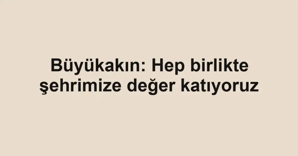 Büyükakın: Hep birlikte şehrimize değer katıyoruz