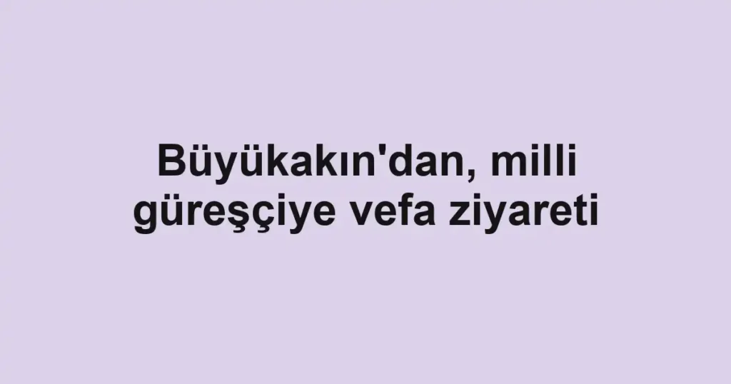 Büyükakın'dan, milli güreşçiye vefa ziyareti 1 Büyükakın'dan, milli güreşçiye vefa ziyareti