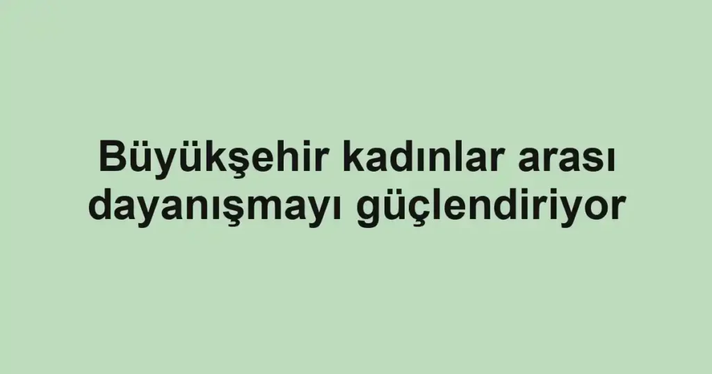 Büyükşehir kadınlar arası dayanışmayı güçlendiriyor
