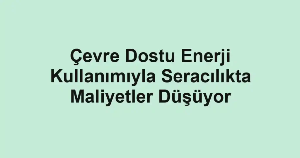 Çevre Dostu Enerji Kullanımıyla Seracılıkta Maliyetler Düşüyor