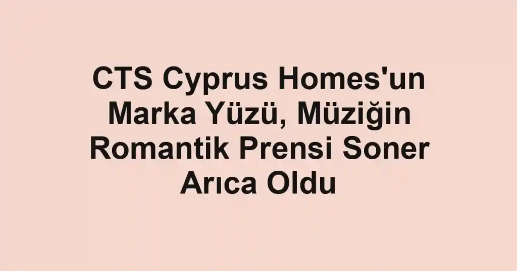 CTS Cyprus Homes'un Marka Yüzü, Müziğin Romantik Prensi Soner Arıca Oldu