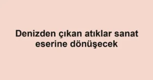 Denizden çıkan atıklar sanat eserine dönüşecek