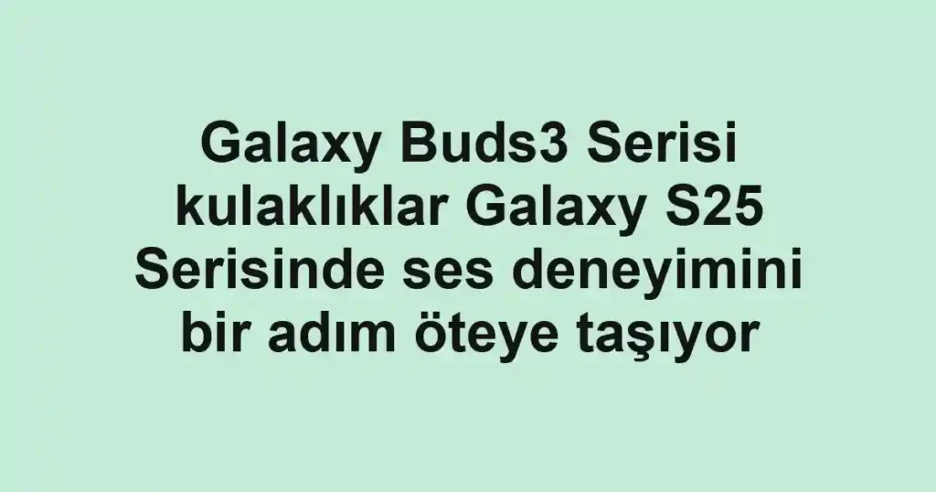 Galaxy Buds3 Serisi kulaklıklar Galaxy S25 Serisinde ses deneyimini bir adım öteye taşıyor