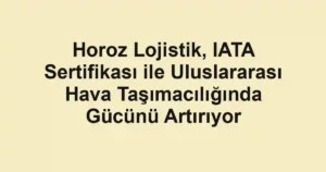 Horoz Lojistik, IATA Sertifikası ile Uluslararası Hava Taşımacılığında Gücünü Artırıyor