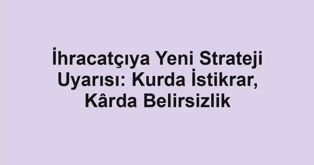 İhracatçıya Yeni Strateji Uyarısı: Kurda İstikrar, Kârda Belirsizlik
