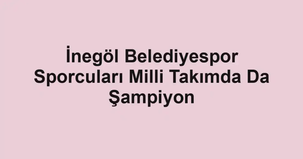 İnegöl Belediyespor Sporcuları Milli Takımda Da Şampiyon
