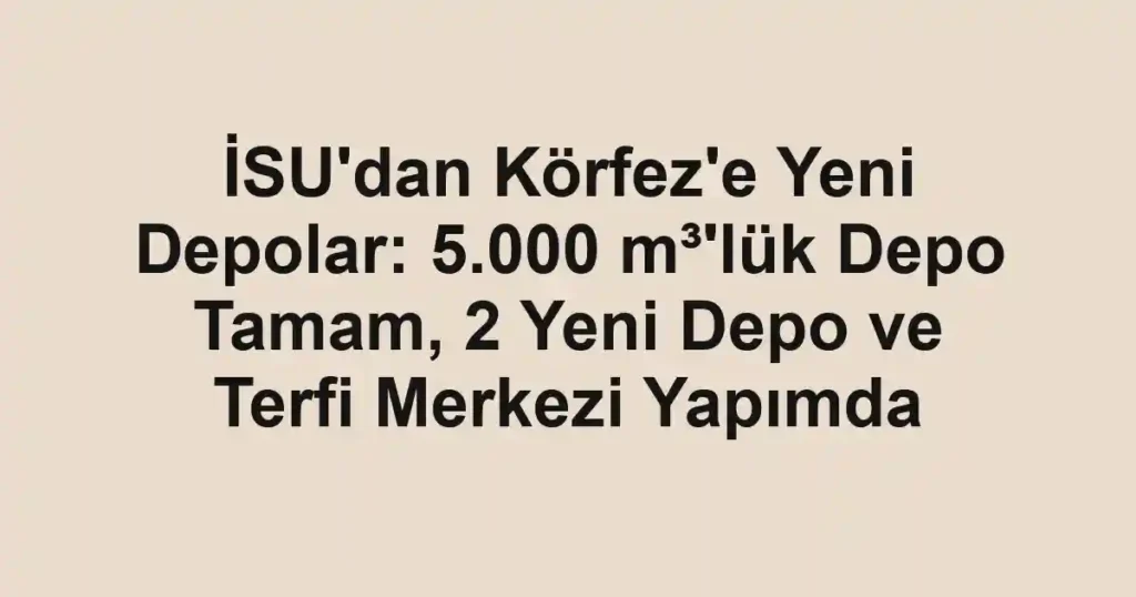 İSU'dan Körfez'e Yeni Depolar: 5.000 m³'lük Depo Tamam, 2 Yeni Depo ve Terfi Merkezi Yapımda
