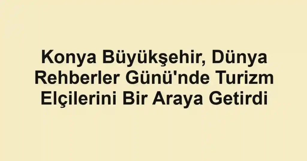 Konya Büyükşehir, Dünya Rehberler Günü'nde Turizm Elçilerini Bir Araya Getirdi