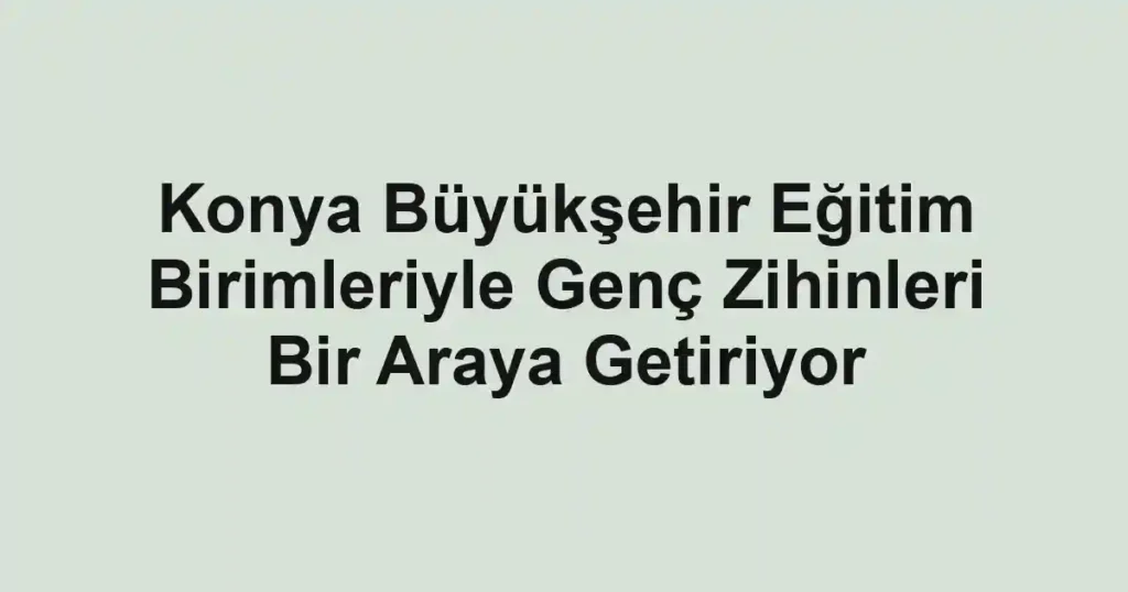Konya Büyükşehir Eğitim Birimleriyle Genç Zihinleri Bir Araya Getiriyor