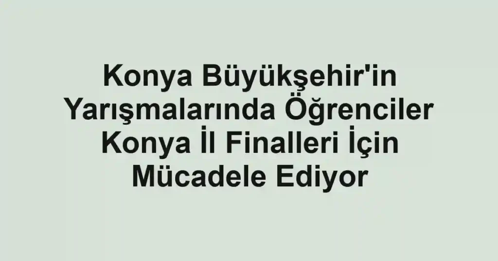 Konya Büyükşehir'in Yarışmalarında Öğrenciler Konya İl Finalleri İçin Mücadele Ediyor