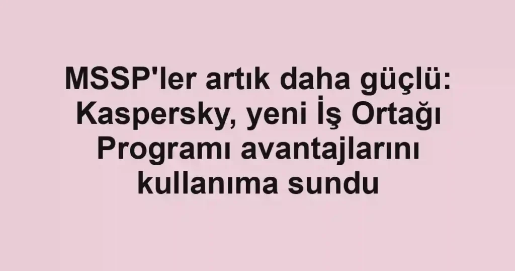 MSSP'ler artık daha güçlü: Kaspersky, yeni İş Ortağı Programı avantajlarını kullanıma sundu