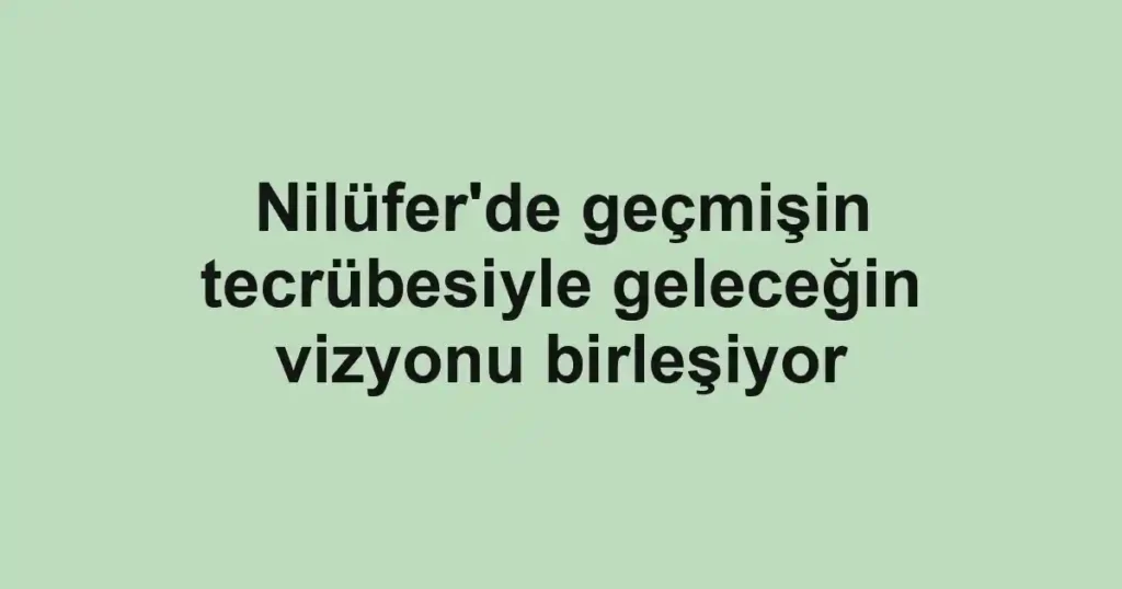 Nilüfer'de geçmişin tecrübesiyle geleceğin vizyonu birleşiyor
