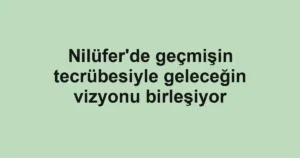 Nilüfer'de geçmişin tecrübesiyle geleceğin vizyonu birleşiyor