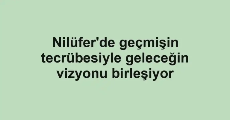 Nilüfer'de geçmişin tecrübesiyle geleceğin vizyonu birleşiyor
