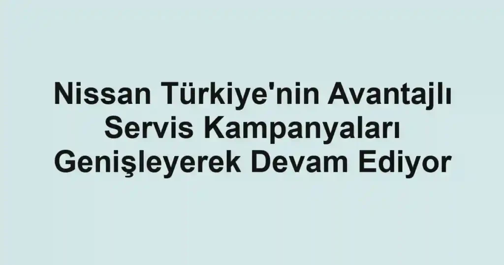 Nissan Türkiye'nin Avantajlı Servis Kampanyaları Genişleyerek Devam Ediyor