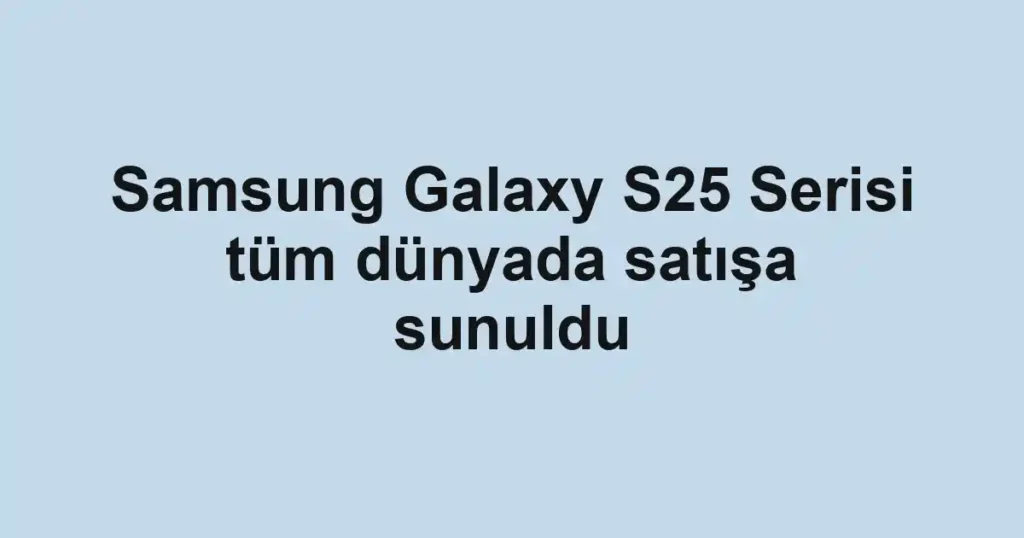 Samsung Galaxy S25 Serisi tüm dünyada satışa sunuldu