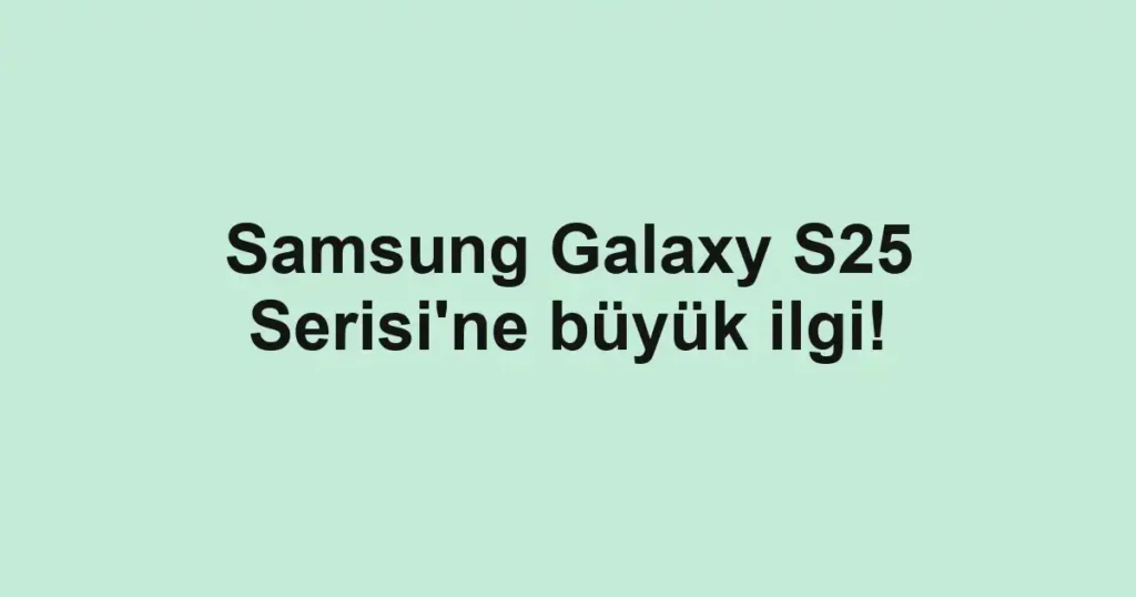 Samsung Galaxy S25 Serisi'ne büyük ilgi!