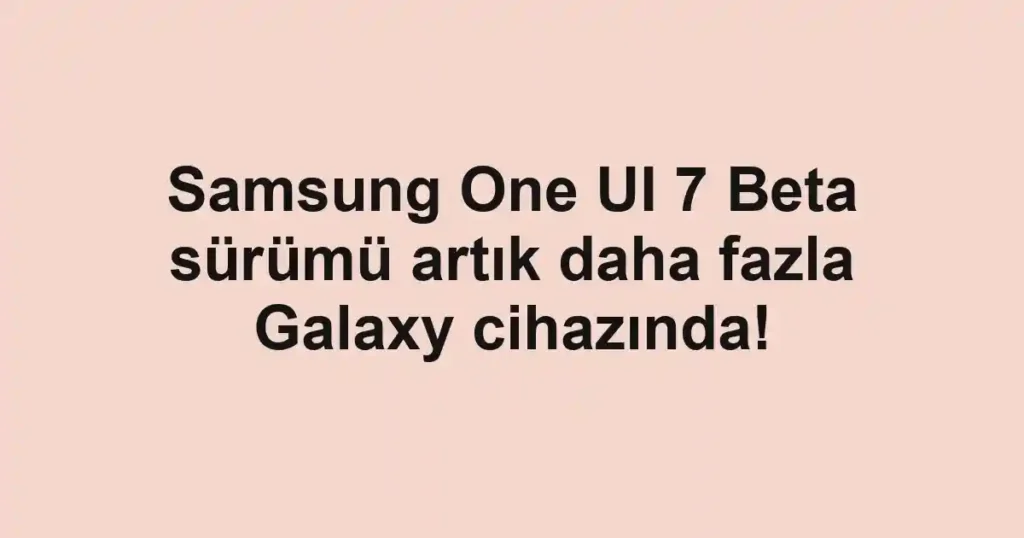Samsung One UI 7 Beta sürümü artık daha fazla Galaxy cihazında!