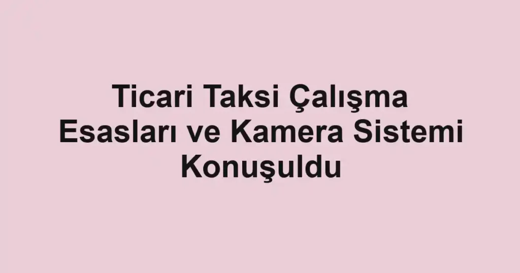 Ticari Taksi Çalışma Esasları ve Kamera Sistemi Konuşuldu