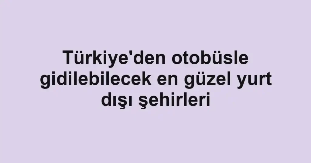 Türkiye'den otobüsle gidilebilecek en güzel yurt dışı şehirleri