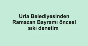 Urla Belediyesinden Ramazan Bayramı öncesi sıkı denetim 