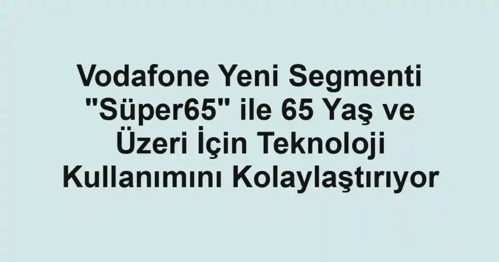 Vodafone Yeni Segmenti "Süper65" ile 65 Yaş ve Üzeri İçin Teknoloji Kullanımını Kolaylaştırıyor