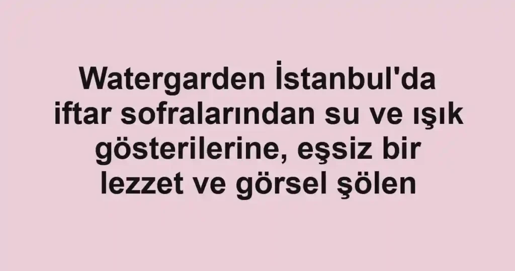 Watergarden İstanbul'da iftar sofralarından su ve ışık gösterilerine, eşsiz bir lezzet ve görsel şölen
